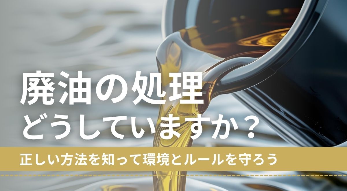 廃油の処理、どうしていますか?正しい方法を知って環境とルールを守ろう